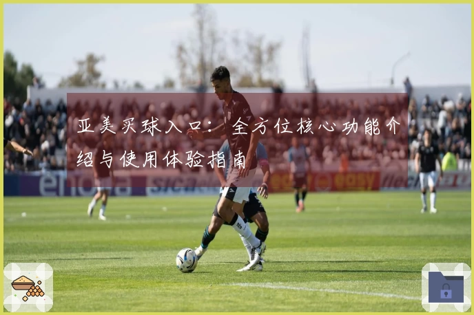 亚美买球入口：全方位核心功能介绍与使用体验指南