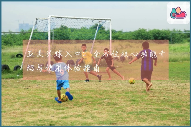 亚美买球入口：全方位核心功能介绍与使用体验指南